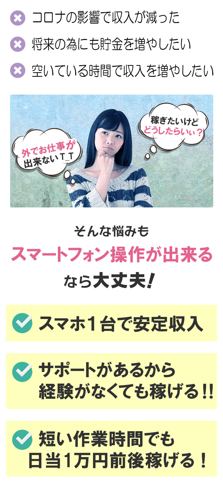 1.コロナの影響で収入が減った。2.将来の為にも貯金を増やしたい。3.空いている時間で収入を増やしたい。｜外でお仕事が出来ない｜稼ぎたいけどどうしたらいぃ？｜そんな悩みもスマトフォン操作が出来るなら大丈夫！｜スマホ１台で安定収入、サポートがあるから経験がなくても稼げる‼短い作業時間でも日当１万円前後稼げる！